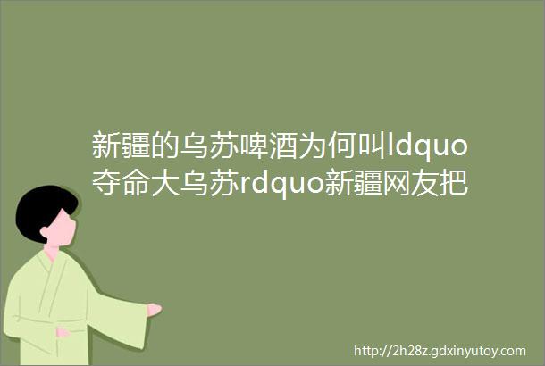 新疆的乌苏啤酒为何叫ldquo夺命大乌苏rdquo新疆网友把瓶子倒过来你就懂了